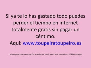 Si ya te lo has gastado todo puedes perder el tiempo en internet totalmente gratis sin pagar un céntimo. Aquí:  www.toupeiratoupeiro.es La base para esta presentación la recibí por email, pero yo le he dado un LIGERO retoque. 