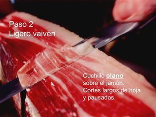 Paso 2
Ligero vaivén




                Cuchillo plano
                sobre el jamón.
                Cortes largos de hoja
                y pausados.
 