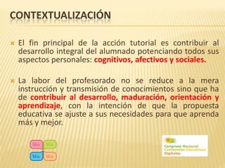 CONTEXTUALIZACIÓN

   El fin principal de la acción tutorial es contribuir al
    desarrollo integral del alumnado potenciando todos sus
    aspectos personales: cognitivos, afectivos y sociales.

   La labor del profesorado no se reduce a la mera
    instrucción y transmisión de conocimientos sino que ha
    de contribuir al desarrollo, maduración, orientación y
    aprendizaje, con la intención de que la propuesta
    educativa se ajuste a sus necesidades para que aprenda
    más y mejor.
 