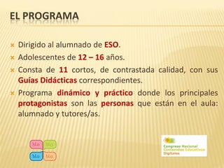 EL PROGRAMA

   Dirigido al alumnado de ESO.
   Adolescentes de 12 – 16 años.
   Consta de 11 cortos, de contrastada calidad, con sus
    Guías Didácticas correspondientes.
   Programa dinámico y práctico donde los principales
    protagonistas son las personas que están en el aula:
    alumnado y tutores/as.
 