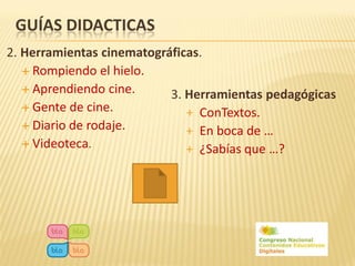 GUÍAS DIDACTICAS
2. Herramientas cinematográficas.
    Rompiendo el hielo.
    Aprendiendo cine.
                           3. Herramientas pedagógicas
    Gente de cine.
                              + ConTextos.
    Diario de rodaje.
                              + En boca de …
    Videoteca.
                              + ¿Sabías que …?
 