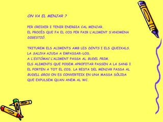 ON VA EL MENJAR ?
PER CREIXER I TENIR ENERGIA CAL MENJAR.
EL PROCÉS QUE FA EL COS PER PAIR L’ALIMENT S’ANOMENA
DIGESTIÓ.
TRITUREM ELS ALIMENTS AMB LES DENTS I ELS QUEIXALS.
LA SALIVA AJUDA A EMPASSAR-LOS.
A L’ESTÓMAC L’ALIMENT PASSA AL BUDEL PRIM.
ELS ALIMENTS QUE PODEM APROFITAR PASSEN A LA SANG I
EL PORTEN A TOT EL COS. LA RESTA DEL MENJAR PASSA AL
BUDELL GROS ON ES CONVERTEIX EN UNA MASSA SÒLIDA
QUE EXPULSEM QUAN ANEM AL WC.
 