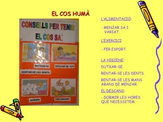 EL COS HUMÀEL COS HUMÀ
L’ALIMENTACIÓ:
- MENJAR SA I
VARIAT.
L’EXERCICI:
- FER ESPORT.
LA HIGIENE:
DUTXAR-SE.
RENTAR-SE LES DENTS.
RENTAR-SE LES MANS
ABANS DE MENJAR.
EL DESCANS:
- DORMIR LES HORES
QUE NECESSITEM.
 