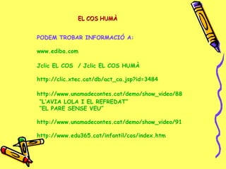 PODEM TROBAR INFORMACIÓ A:
www.ediba.com
Jclic EL COS / Jclic EL COS HUMÀ
http://clic.xtec.cat/db/act_ca.jsp?id=3484
http://www.unamadecontes.cat/demo/show_video/88
“L’AVIA LOLA I EL REFREDAT”
“EL PARE SENSE VEU”
http://www.unamadecontes.cat/demo/show_video/91
http://www.edu365.cat/infantil/cos/index.htm
EL COS HUMÀEL COS HUMÀ
 