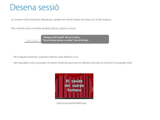 Desena sessió
La conversa va fluir tranquil·la i després per parelles hem sentit el batec del nostre cor i el del company.


Hem intentat contar el nombre de batecs del cor, durant un minut.


                                  “Batega molt ràpid!” diu la Cristina.
                 NENS i NENES    “No em dona temps a contar” diu el Nicolàs.




  Per la següent sessió ens proposem esbrinar coses referents al cor.

  Hem descobert un joc al youtube, on havíem d’esbrinar quins eren els diferents sons del cos humà. Els hi ha agradat molt!




                                                 http://youtu.be/o6TokVbToyw
 
