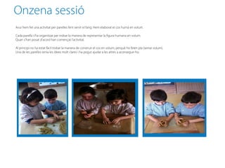 Onzena sessió
Avui hem fet una activitat per parelles fent servir el fang. Hem elaborat el cos humà en volum.

Cada parella s’ha organitzat per trobar la manera de representar la figura humana en volum.
Quan s’han posat d’acord han començat l’activitat.

Al principi no ha estat fàcil trobar la manera de construir el cos en volum, perquè ho feien pla (sense volum).
Una de les parelles tenia les idees molt clares i ha pogut ajudar a les altres a aconseguir-ho.
 