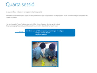Quarta sessió
En la sessió d’avui treballarem per equips (treball cooperatiu).

Primer a la conversa hem parlat sobre uns dibuixos impresos que han portat de casa alguns nens. En ells hi havien imatges d’esquelets i de
l’aparell circulatori



Han sortit paraules “noves” relacionades amb el Cos Humà. Aquestes són: cor, sang i múscul.
Després cada grup ha anat buscant les paraules que havíem descobert i han escrit frases.


                       MESTRA       Per demà han sortit les següents preguntes per investigar:
                                                 Per què serveix el cor?
                                                 Per on va la sang?
 