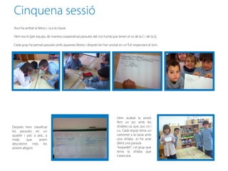 Cinquena sessió
 Avui ha arribat la lletra c i q a la classe.

 Hem escrit (per equips, de manera cooperativa) paraules del cos humà que tenen el so de la C i de la Q.

 Cada grup ha pensat paraules amb aquestes lletres i després les han anotat en un full respectant el torn.




                                                                            Hem acabat la sessió
                                                                            fent un joc amb les
Després hem classificat                                                     síl·labes ca, que, qui, co i
les paraules en un                                                          cu. Cada equip tenia un
quadre i poc a poc, a                                                       cartronet a la taula amb
mida      que   anem                                                        una síl·laba. Jo he anat
descobrint més les                                                          dient una paraula
anirem afegint.                                                             “esquelet!”, i el grup que
                                                                            tenia la síl·laba que
                                                                            s’aixecava.
 
