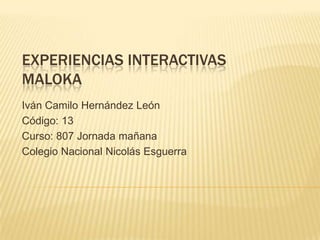 EXPERIENCIAS INTERACTIVAS
MALOKA
Iván Camilo Hernández León
Código: 13
Curso: 807 Jornada mañana
Colegio Nacional Nicolás Esguerra
 