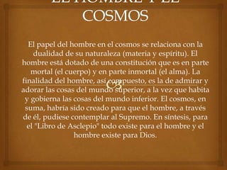 El papel del hombre en el cosmos se relaciona con la
    dualidad de su naturaleza (materia y espíritu). El
hombre está dotado de una constitución que es en parte
   mortal (el cuerpo) y en parte inmortal (el alma). La
finalidad del hombre, así compuesto, es la de admirar y
adorar las cosas del mundo superior, a la vez que habita
 y gobierna las cosas del mundo inferior. El cosmos, en
 suma, habría sido creado para que el hombre, a través
de él, pudiese contemplar al Supremo. En síntesis, para
  el "Libro de Asclepio" todo existe para el hombre y el
                hombre existe para Dios.
 