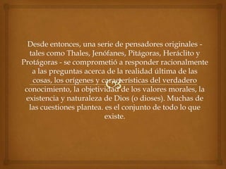 Desde entonces, una serie de pensadores originales -
  tales como Thales, Jenófanes, Pitágoras, Heráclito y
Protágoras - se comprometió a responder racionalmente
   a las preguntas acerca de la realidad última de las
   cosas, los orígenes y características del verdadero
 conocimiento, la objetividad de los valores morales, la
 existencia y naturaleza de Dios (o dioses). Muchas de
  las cuestiones plantea. es el conjunto de todo lo que
                          existe.
 