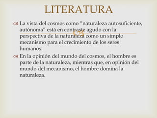 LITERATURA
 La vista del cosmos como “naturaleza autosuficiente,

                        
  autónoma” está en contraste agudo con la
  perspectiva de la naturaleza como un simple
  mecanismo para el crecimiento de los seres
  humanos.
 En la opinión del mundo del cosmos, el hombre es
  parte de la naturaleza, mientras que, en opinión del
  mundo del mecanismo, el hombre domina la
  naturaleza.
 
