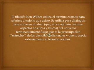 El filósofo Ken Wilber utiliza el término cosmos para
 referirse a todo lo que existe. Se utiliza para distinguir
   este universo no dual (que, en su opinión, incluye
         aspectos no éticos y físicos) del universo
      terminantemente físico que es la preocupación
(“estrecho”) de las ciencias tradicionales y que se asocia
             extensamente al término cosmos.
 