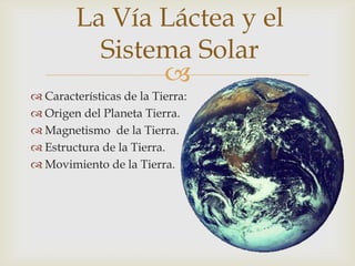 La Vía Láctea y el
          Sistema Solar
               
 Características de la Tierra:
 Origen del Planeta Tierra.
 Magnetismo de la Tierra.
 Estructura de la Tierra.
 Movimiento de la Tierra.
 