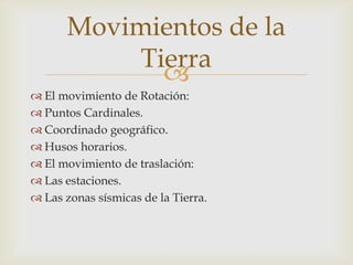 Movimientos de la
            Tierra
              
 El movimiento de Rotación:
 Puntos Cardinales.
 Coordinado geográfico.
 Husos horarios.
 El movimiento de traslación:
 Las estaciones.
 Las zonas sísmicas de la Tierra.
 