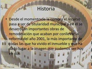 Historia
• Desde el momento de la compra el recurso
  pasa a ser de titularidad municipal y en él se
  desarrollan importantes obras de
  remodelación que acaban por conllevar la
  reforma del año 2001, la más importante de
  todas las que ha vivido el inmueble y que ha
  dado lugar a la imagen que podemos ver hoy
  en día.
 