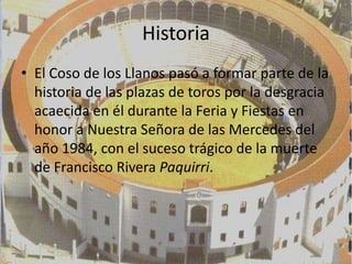 Historia
• El Coso de los Llanos pasó a formar parte de la
  historia de las plazas de toros por la desgracia
  acaecida en él durante la Feria y Fiestas en
  honor a Nuestra Señora de las Mercedes del
  año 1984, con el suceso trágico de la muerte
  de Francisco Rivera Paquirri.
 