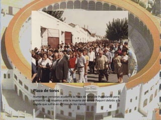 Plaza de toros
Numerosas personas acuden a la Plaza de Toros de Pozoblanco para
presentar sus respetos ante la muerte del torero Paquirri debido a la
cogida que sufrió en el Coso de los Llanos.
 