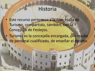 Historia
• Este recurso pertenece a la Concejalía de
  Turismo, compartido, también, con la
  Concejalía de Festejos.
• Turismo es la concejalía encargada, por medio
  de personal cualificado, de enseñar el recinto.
 