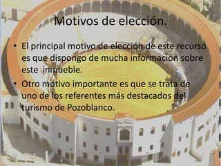 Motivos de elección.
• El principal motivo de elección de este recurso
  es que dispongo de mucha información sobre
  este inmueble.
• Otro motivo importante es que se trata de
  uno de los referentes más destacados del
  turismo de Pozoblanco.
 