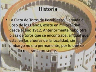 Historia
• La Plaza de Toros de Pozoblanco, llamada el
  Coso de los Llanos, existe en mi localidad
  desde el año 1912. Anteriormente hubo otra
  plaza de toros que se encontraba, al igual que
  esta, en las afueras de la localidad, sin
  embargo no era permanente, por lo que se
  decidió realizar la presente.
 