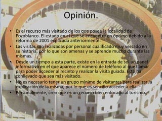 Opinión.
• Es el recurso más visitado de los que posee la localidad de
  Pozoblanco. El estado en el que se encuentra en óptimo debido a la
  reforma de 2001 explicada anteriormente.
• Las visitas son realizadas por personal cualificado muy versado en
  su historia, por lo que son amenas y se aprende mucho durante las
  mismas.
• Desde un tiempo a esta parte, existe en la entrada de sol un panel
  informativo en el que aparece el número de teléfono al que llamar
  para poder acceder al recinto y realizar la visita guiada. Esto ha
  conllevado que sea más visitado.
• No es necesario tener un grupo mínimo de visitantes para realizar la
  explicación de la misma, por lo que es sencillo acceder a ella.
• Personalmente, creo que es un recurso bien enfocado al turismo.
 