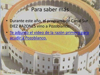 Para saber más
• Durante este año, el programa de Canal Sur
  DIEZ RAZONES vino a Pozoblanco.
• Te adjunto el video de la razón primera para
  acudir a Pozoblanco.
 