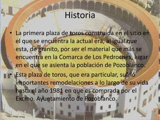 Historia
• La primera plaza de toros construida en el sitio en
  el que se encuentra la actual era, al igual que
  esta, de granito, por ser el material que más se
  encuentra en la Comarca de Los Pedroches, lugar
  en el que se asienta la población de Pozoblanco.
• Esta plaza de toros, que era particular, sufrió
  importantes remodelaciones a lo largo de su vida
  hasta el año 1981 en que es comprada por el
  Excmo. Ayuntamiento de Pozoblanco.
 