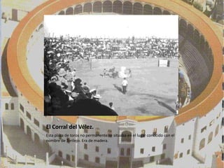 El Corral del Vélez.
Esta plaza de toros no permanente se situaba en el lugar conocido con el
nombre de Torilejo. Era de madera.
 