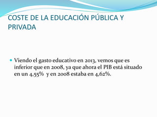 COSTE DE LA EDUCACIÓN PÚBLICA Y
PRIVADA
 Viendo el gasto educativo en 2013, vemos que es
inferior que en 2008, ya que ahora el PIB está situado
en un 4,55% y en 2008 estaba en 4,62%.
 