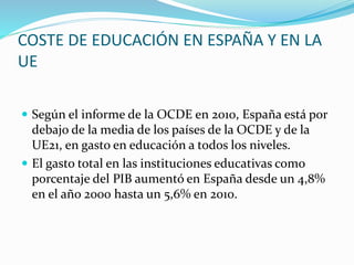 COSTE DE EDUCACIÓN EN ESPAÑA Y EN LA
UE
 Según el informe de la OCDE en 2010, España está por
debajo de la media de los países de la OCDE y de la
UE21, en gasto en educación a todos los niveles.
 El gasto total en las instituciones educativas como
porcentaje del PIB aumentó en España desde un 4,8%
en el año 2000 hasta un 5,6% en 2010.
 