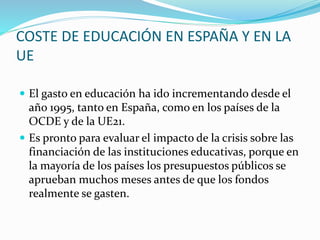 COSTE DE EDUCACIÓN EN ESPAÑA Y EN LA
UE
 El gasto en educación ha ido incrementando desde el
año 1995, tanto en España, como en los países de la
OCDE y de la UE21.
 Es pronto para evaluar el impacto de la crisis sobre las
financiación de las instituciones educativas, porque en
la mayoría de los países los presupuestos públicos se
aprueban muchos meses antes de que los fondos
realmente se gasten.
 