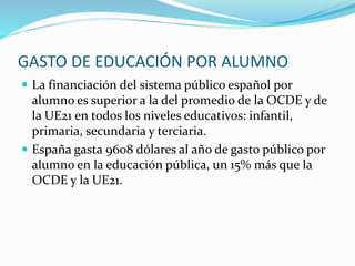 GASTO DE EDUCACIÓN POR ALUMNO
 La financiación del sistema público español por
alumno es superior a la del promedio de la OCDE y de
la UE21 en todos los niveles educativos: infantil,
primaria, secundaria y terciaria.
 España gasta 9608 dólares al año de gasto público por
alumno en la educación pública, un 15% más que la
OCDE y la UE21.
 