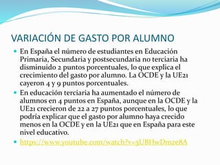 VARIACIÓN DE GASTO POR ALUMNO
 En España el número de estudiantes en Educación
Primaria, Secundaria y postsecundaria no terciaria ha
disminuido 2 puntos porcentuales, lo que explica el
crecimiento del gasto por alumno. La OCDE y la UE21
cayeron 4 y 9 puntos porcentuales.
 En educación terciaria ha aumentado el número de
alumnos en 4 puntos en España, aunque en la OCDE y la
UE21 crecieron de 22 a 27 puntos porcentuales, lo que
podría explicar que el gasto por alumno haya crecido
menos en la OCDE y en la UE21 que en España para este
nivel educativo.
 https://www.youtube.com/watch?v=5UBHwDmze8A
 
