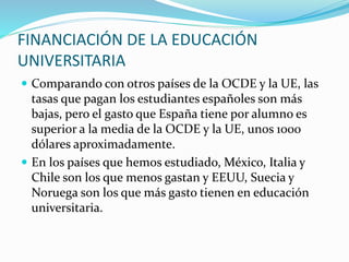 FINANCIACIÓN DE LA EDUCACIÓN
UNIVERSITARIA
 Comparando con otros países de la OCDE y la UE, las
tasas que pagan los estudiantes españoles son más
bajas, pero el gasto que España tiene por alumno es
superior a la media de la OCDE y la UE, unos 1000
dólares aproximadamente.
 En los países que hemos estudiado, México, Italia y
Chile son los que menos gastan y EEUU, Suecia y
Noruega son los que más gasto tienen en educación
universitaria.
 