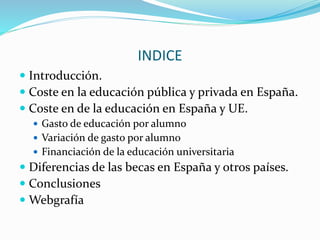INDICE
 Introducción.
 Coste en la educación pública y privada en España.
 Coste en de la educación en España y UE.
 Gasto de educación por alumno
 Variación de gasto por alumno
 Financiación de la educación universitaria
 Diferencias de las becas en España y otros países.
 Conclusiones
 Webgrafía
 