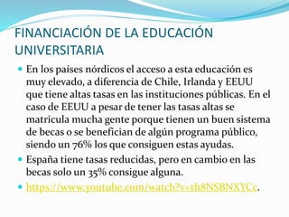 FINANCIACIÓN DE LA EDUCACIÓN
UNIVERSITARIA
 En los países nórdicos el acceso a esta educación es
muy elevado, a diferencia de Chile, Irlanda y EEUU
que tiene altas tasas en las instituciones públicas. En el
caso de EEUU a pesar de tener las tasas altas se
matricula mucha gente porque tienen un buen sistema
de becas o se benefician de algún programa público,
siendo un 76% los que consiguen estas ayudas.
 España tiene tasas reducidas, pero en cambio en las
becas solo un 35% consigue alguna.
 https://www.youtube.com/watch?v=th8NSBNXYCc.
 