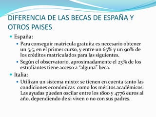 DIFERENCIA DE LAS BECAS DE ESPAÑA Y
OTROS PAISES
 España:
 Para conseguir matricula gratuita es necesario obtener
un 5,5, en el primer curso, y entre un 65% y un 90% de
los créditos matriculados para las siguientes.
 Según el observatorio, aproximadamente el 23% de los
estudiantes tiene acceso a “alguna” beca.
 Italia:
 Utilizan un sistema mixto: se tienen en cuenta tanto las
condiciones económicas como los méritos académicos.
Las ayudas pueden oscilar entre los 1800 y 4776 euros al
año, dependiendo de si viven o no con sus padres.
 