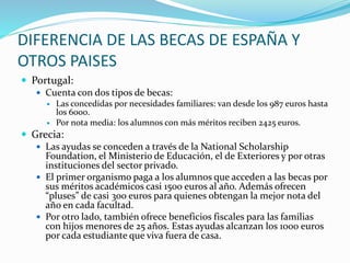 DIFERENCIA DE LAS BECAS DE ESPAÑA Y
OTROS PAISES
 Portugal:
 Cuenta con dos tipos de becas:
 Las concedidas por necesidades familiares: van desde los 987 euros hasta
los 6000.
 Por nota media: los alumnos con más méritos reciben 2425 euros.
 Grecia:
 Las ayudas se conceden a través de la National Scholarship
Foundation, el Ministerio de Educación, el de Exteriores y por otras
instituciones del sector privado.
 El primer organismo paga a los alumnos que acceden a las becas por
sus méritos académicos casi 1500 euros al año. Además ofrecen
“pluses” de casi 300 euros para quienes obtengan la mejor nota del
año en cada facultad.
 Por otro lado, también ofrece beneficios fiscales para las familias
con hijos menores de 25 años. Estas ayudas alcanzan los 1000 euros
por cada estudiante que viva fuera de casa.
 