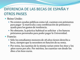 DIFERENCIA DE LAS BECAS DE ESPAÑA Y
OTROS PAISES
 Reino Unido:
 No existen ayudas públicas como tal, cuentan con préstamos
para pagar la matricula y una combinación de préstamo y
ayuda para los gastos de residencia.
 No obstante, la práctica habitual es solicitar a los bancos
préstamos personales para poder pagar la Universidad.
 Francia:
 Sólo los estudiantes menores de 28 años tienen derecho a
beca, siempre que la necesiten en función de su renta.
 Por renta, las cuantías de la misma varían entre los 1600 y los
4600 euros por año. Por méritos, las cuantías van desde los
1800 a los 6100 euros.
 