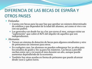 DIFERENCIA DE LAS BECAS DE ESPAÑA Y
OTROS PAISES
 Finlandia:
 Cuenta con becas para las que hay que aprobar un número determinado
de créditos y que dependen de la edad del alumno, así como si vive o no
con sus padres.
 Las generales van desde los 55 a los 300 euros al mes, aunque existe un
“suplemento” que cubre el 80% del alquiler de aquellos que son
independientes.
 Alemania:
 Tienen un sistema de dotación de becas para algunos estudiantes y otro
de préstamos sin intereses para otros.
 En cualquier caso, los alumnos no pueden sobrepasar los 30 años para
los estudios de grado y los 35 para los másteres. Las becas a percibir
oscilan entre 150 y 170 euros al mes durante un año, aunque puede
aumentar dependiendo de la economía.
 También hay otras ayudas en forma de préstamo que puede alcanzar
desde 7200 a 54600 euros.
 