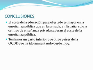 CONCLUSIONES
 El coste de la educación para el estado es mayor en la
enseñanza pública que en la privada, en España, solo 9
centros de enseñanza privada superan el coste de la
enseñanza pública.
 Teníamos un gasto inferior que otros países de la
OCDE que ha ido aumentando desde 1995.
 