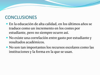 CONCLUSIONES
 En la educación de alta calidad, en los últimos años se
traduce como un incremento en los costes por
estudiante, pero no siempre ocurre así.
 No existe una correlación entre gasto por estudiante y
resultados académicos.
 No son tan importantes los recursos escolares como las
instituciones y la forma en la que se usan.
 