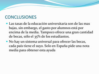 CONCLUSIONES
 Las tasas de la educación universitaria son de las mas
bajas, sin embargo, el gasto por alumnos está por
encima de la media. Tampoco ofrece una gran cantidad
de becas, sólo el 35% de los estudiantes.
 No hay un sistema universal para ofrecer las becas,
cada país tiene el suyo. Solo en España pide una nota
media para obtener esta ayuda
 