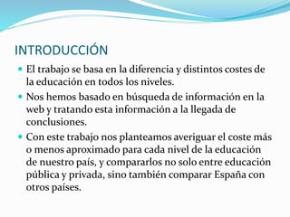 INTRODUCCIÓN
 El trabajo se basa en la diferencia y distintos costes de
la educación en todos los niveles.
 Nos hemos basado en búsqueda de información en la
web y tratando esta información a la llegada de
conclusiones.
 Con este trabajo nos planteamos averiguar el coste más
o menos aproximado para cada nivel de la educación
de nuestro país, y compararlos no solo entre educación
pública y privada, sino también comparar España con
otros países.
 