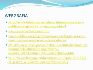 WEBGRAFIA
 http://www.teinteresa.es/educa/alumno-educacion-
publica-colegio-elite_0_994102504.html
 www.stecyl.es/informes.htm
 www.publico.es/470576/espana-entre-los-paises-con-
mas-tasas-universitarias-y-peores-becas
 https://www.mecd.gob.es/dctm/inee/internacional/pa
noramadelaeducacion2013informe-
espanol.pdf?documentId=0901e72b816996b6
 http://www.larazon.es/documents/10165/0/LA_RAZO
N_337677_044nac27logo1.jpg?fmt=mod14
 