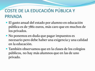 COSTE DE LA EDUCACIÓN PÚBLICA Y
PRIVADA
 El gasto anual del estado por alumno en educación
pública es de 7861 euros, más caro que en muchos de
los privados.
 No ponemos en duda que pagar impuestos es
necesario pero debe haber una exigencia y una calidad
en la educación.
 También observamos que en la clases de los colegios
públicos, no hay más alumnos que en las de uno
privado.
 