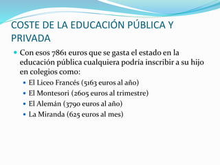 COSTE DE LA EDUCACIÓN PÚBLICA Y
PRIVADA
 Con esos 7861 euros que se gasta el estado en la
educación pública cualquiera podría inscribir a su hijo
en colegios como:
 El Liceo Francés (5163 euros al año)
 El Montesori (2605 euros al trimestre)
 El Alemán (3790 euros al año)
 La Miranda (625 euros al mes)
 