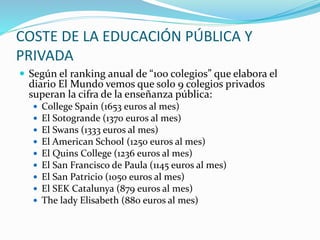 COSTE DE LA EDUCACIÓN PÚBLICA Y
PRIVADA
 Según el ranking anual de “100 colegios” que elabora el
diario El Mundo vemos que solo 9 colegios privados
superan la cifra de la enseñanza pública:
 College Spain (1653 euros al mes)
 El Sotogrande (1370 euros al mes)
 El Swans (1333 euros al mes)
 El American School (1250 euros al mes)
 El Quins College (1236 euros al mes)
 El San Francisco de Paula (1145 euros al mes)
 El San Patricio (1050 euros al mes)
 El SEK Catalunya (879 euros al mes)
 The lady Elisabeth (880 euros al mes)
 