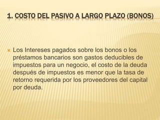 1. COSTO DEL PASIVO A LARGO PLAZO (BONOS)
 Los Intereses pagados sobre los bonos o los
préstamos bancarios son gastos deducibles de
impuestos para un negocio, el costo de la deuda
después de impuestos es menor que la tasa de
retorno requerida por los proveedores del capital
por deuda.
 
